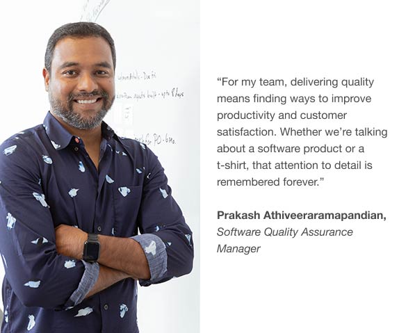 For my team, delivering quality means finding ways to improve productivity and customer satisfaction. Whether we’re talking about a software product or a t-shirt, that attention to detail is remembered forever. by Prakash Athiveeraramapandian